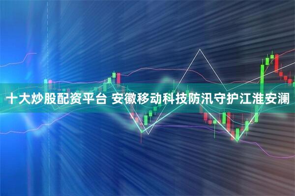 十大炒股配资平台 安徽移动科技防汛守护江淮安澜