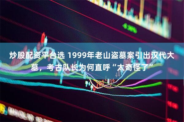 炒股配资平台选 1999年老山盗墓案引出汉代大墓，考古队长为何直呼“太奇怪了”