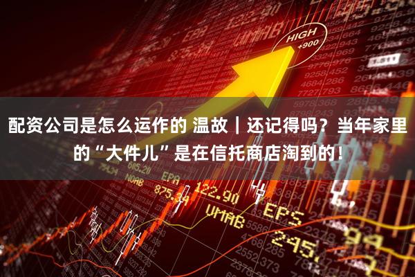 配资公司是怎么运作的 温故｜还记得吗？当年家里的“大件儿”是在信托商店淘到的！