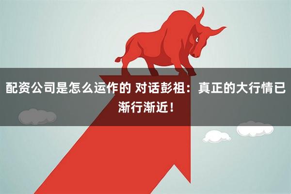 配资公司是怎么运作的 对话彭祖：真正的大行情已渐行渐近！
