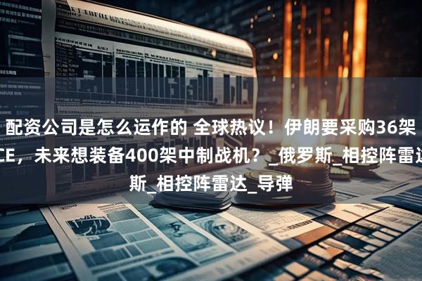 配资公司是怎么运作的 全球热议！伊朗要采购36架歼-10CE，未来想装备400架中制战机？_俄罗斯_相控阵雷达_导弹
