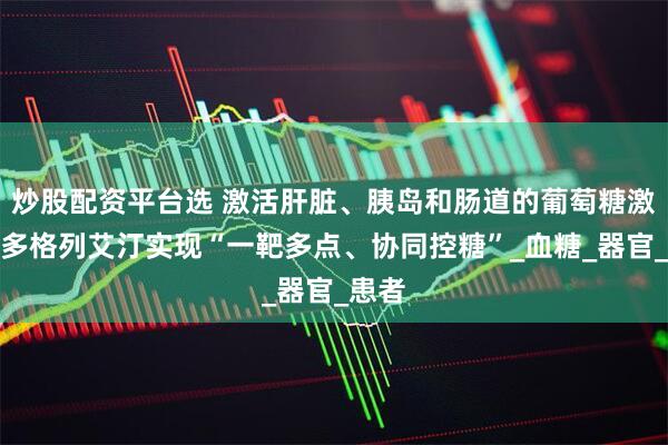 炒股配资平台选 激活肝脏、胰岛和肠道的葡萄糖激酶，多格列艾汀实现“一靶多点、协同控糖”_血糖_器官_患者