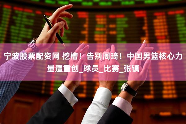 宁波股票配资网 挖槽！告别周琦！中国男篮核心力量遭重创_球员_比赛_张镇
