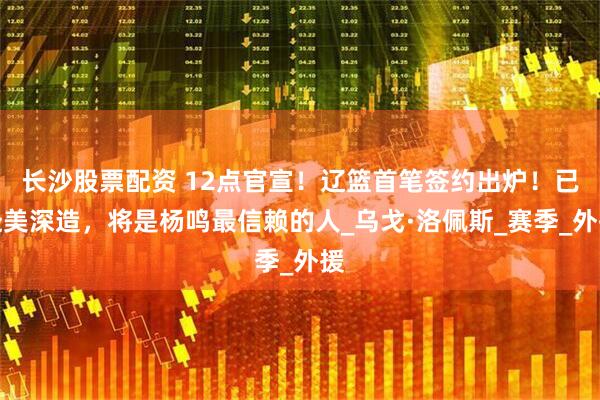 长沙股票配资 12点官宣！辽篮首笔签约出炉！已赴美深造，将是杨鸣最信赖的人_乌戈·洛佩斯_赛季_外援