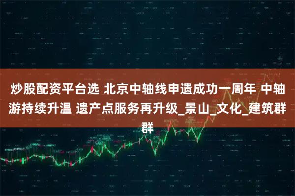 炒股配资平台选 北京中轴线申遗成功一周年 中轴游持续升温 遗产点服务再升级_景山_文化_建筑群