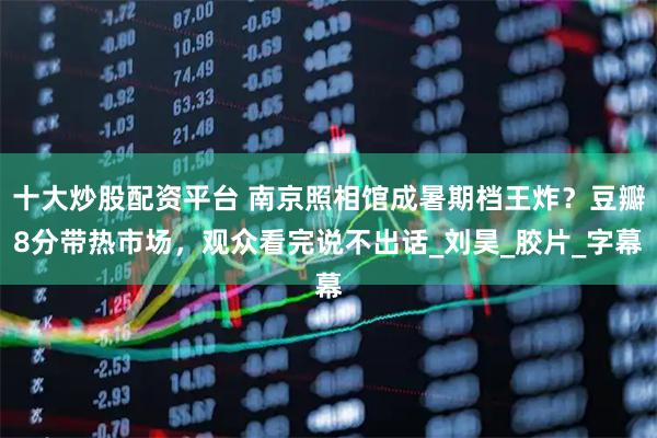 十大炒股配资平台 南京照相馆成暑期档王炸？豆瓣8分带热市场，观众看完说不出话_刘昊_胶片_字幕
