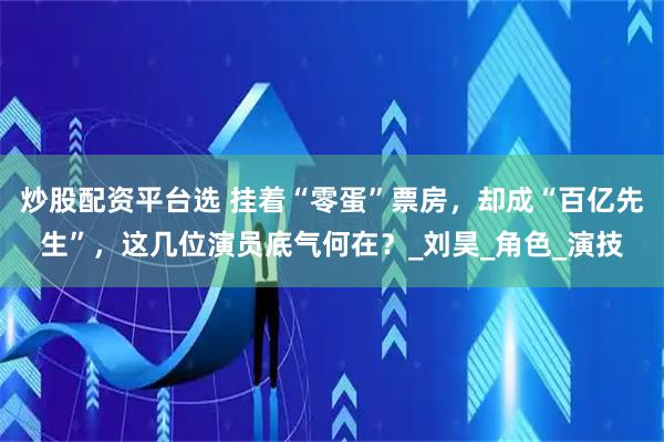 炒股配资平台选 挂着“零蛋”票房，却成“百亿先生”，这几位演员底气何在？_刘昊_角色_演技