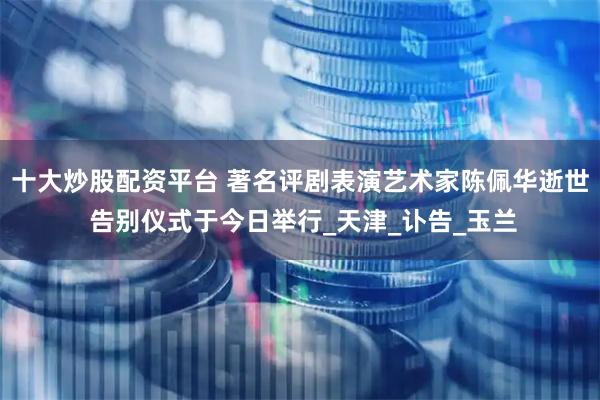 十大炒股配资平台 著名评剧表演艺术家陈佩华逝世 告别仪式于今日举行_天津_讣告_玉兰