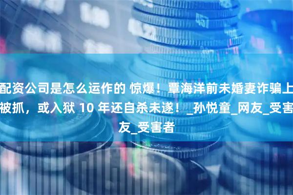配资公司是怎么运作的 惊爆！覃海洋前未婚妻诈骗上亿被抓，或入狱 10 年还自杀未遂！_孙悦童_网友_受害者