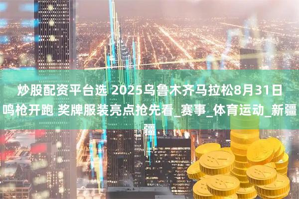炒股配资平台选 2025乌鲁木齐马拉松8月31日鸣枪开跑 奖牌服装亮点抢先看_赛事_体育运动_新疆