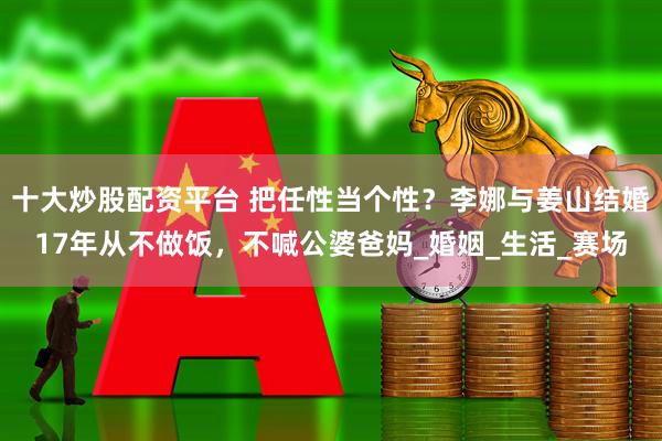 十大炒股配资平台 把任性当个性？李娜与姜山结婚17年从不做饭，不喊公婆爸妈_婚姻_生活_赛场