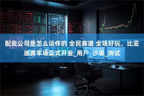 配资公司是怎么运作的 全民赛道 全场好玩，比亚迪赛车场正式开业_用户_沙坡_测试