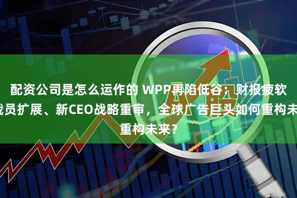 配资公司是怎么运作的 WPP再陷低谷：财报疲软、裁员扩展、新CEO战略重审，全球广告巨头如何重构未来？
