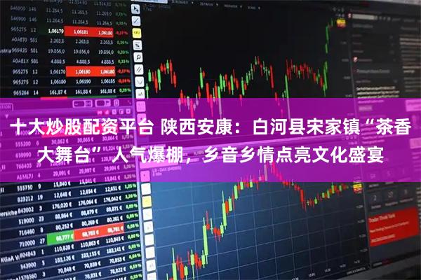 十大炒股配资平台 陕西安康：白河县宋家镇“茶香大舞台” 人气爆棚，乡音乡情点亮文化盛宴