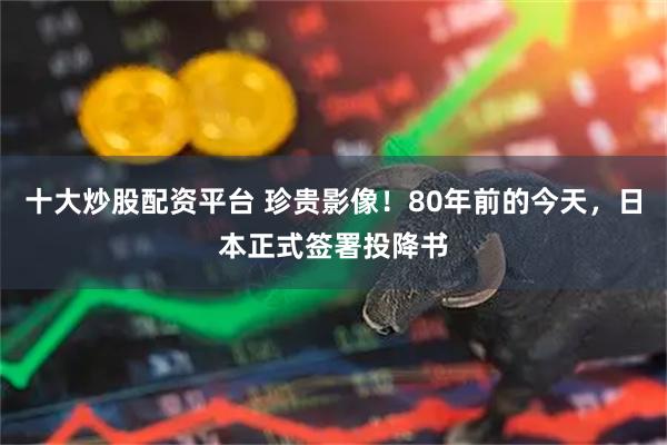 十大炒股配资平台 珍贵影像！80年前的今天，日本正式签署投降书