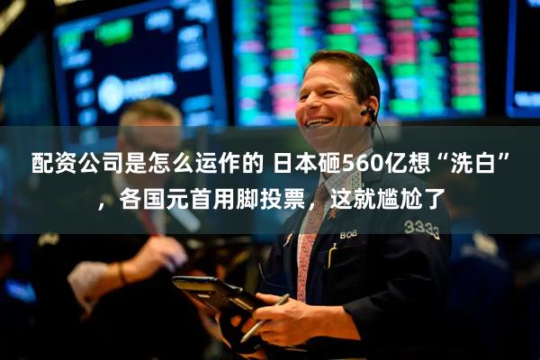 配资公司是怎么运作的 日本砸560亿想“洗白”，各国元首用脚投票，这就尴尬了