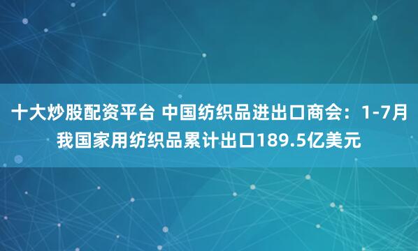 十大炒股配资平台 中国纺织品进出口商会：1-7月我国家用纺织品累计出口189.5亿美元