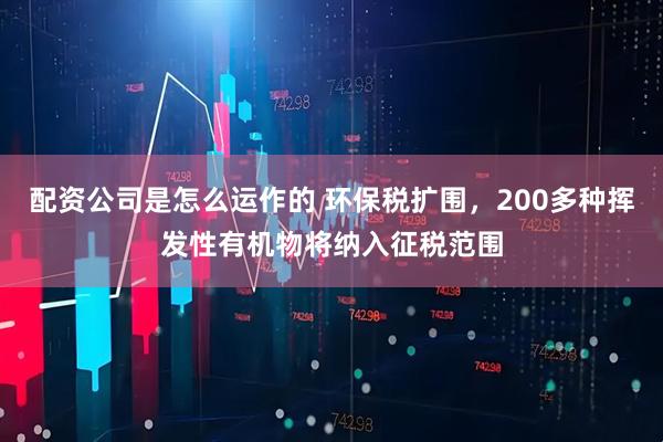 配资公司是怎么运作的 环保税扩围，200多种挥发性有机物将纳入征税范围
