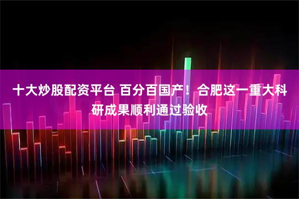 十大炒股配资平台 ﻿百分百国产！合肥这一重大科研成果顺利通过验收