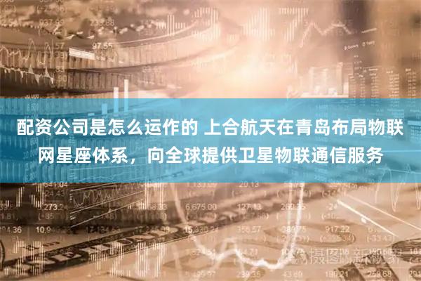 配资公司是怎么运作的 上合航天在青岛布局物联网星座体系，向全球提供卫星物联通信服务