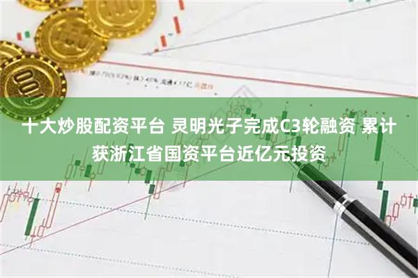 十大炒股配资平台 灵明光子完成C3轮融资 累计获浙江省国资平台近亿元投资
