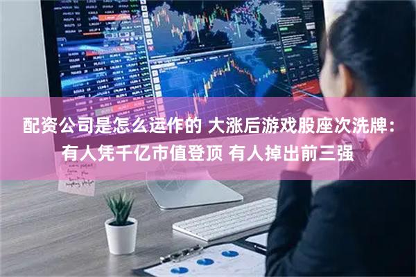 配资公司是怎么运作的 大涨后游戏股座次洗牌：有人凭千亿市值登顶 有人掉出前三强
