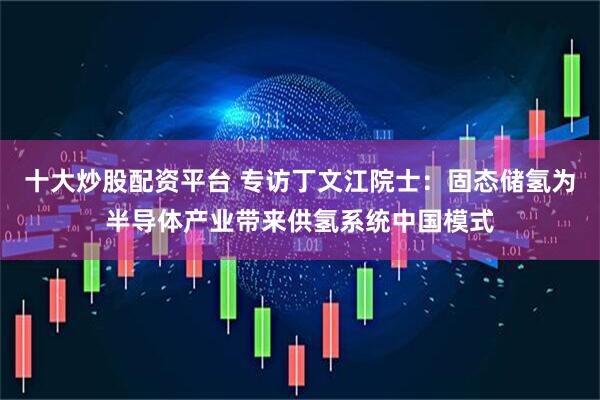十大炒股配资平台 专访丁文江院士：固态储氢为半导体产业带来供氢系统中国模式