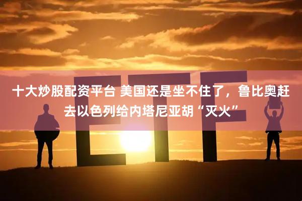 十大炒股配资平台 美国还是坐不住了，鲁比奥赶去以色列给内塔尼亚胡“灭火”