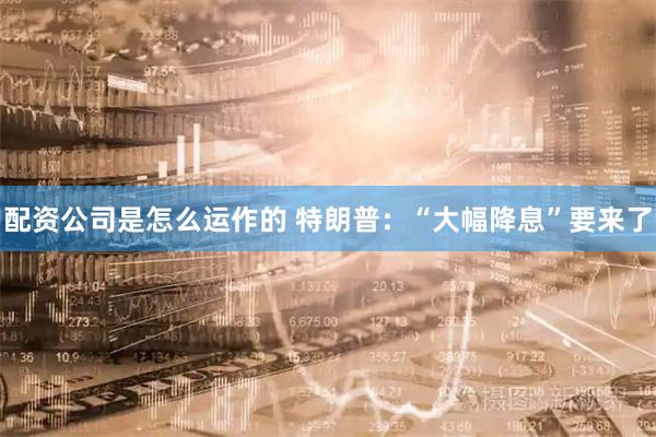 配资公司是怎么运作的 特朗普：“大幅降息”要来了