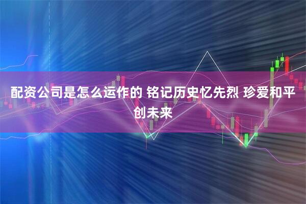 配资公司是怎么运作的 铭记历史忆先烈 珍爱和平创未来