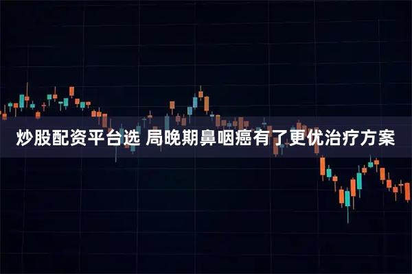 炒股配资平台选 局晚期鼻咽癌有了更优治疗方案