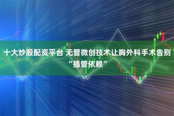 十大炒股配资平台 无管微创技术让胸外科手术告别“插管依赖”