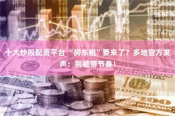 十大炒股配资平台 “房东税”要来了？多地官方发声：别被带节奏！