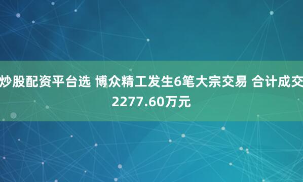 炒股配资平台选 博众精工发生6笔大宗交易 合计成交2277.60万元