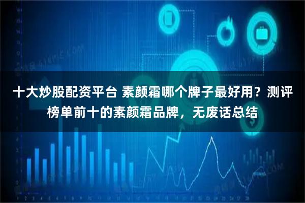 十大炒股配资平台 素颜霜哪个牌子最好用？测评榜单前十的素颜霜品牌，无废话总结