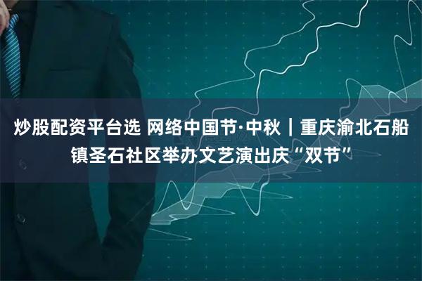 炒股配资平台选 网络中国节·中秋｜重庆渝北石船镇圣石社区举办文艺演出庆“双节”