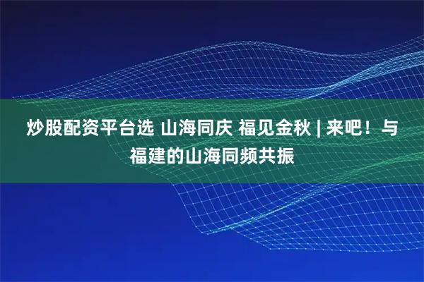 炒股配资平台选 山海同庆 福见金秋 | 来吧！与福建的山海同频共振