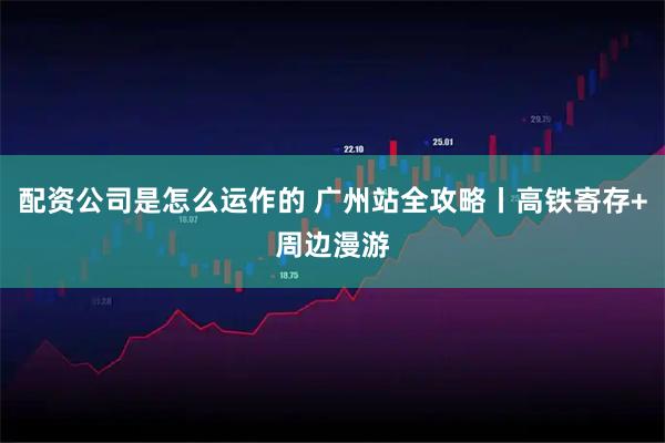 配资公司是怎么运作的 广州站全攻略丨高铁寄存+周边漫游