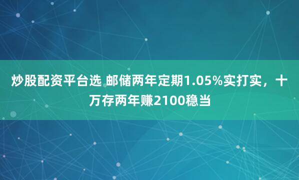炒股配资平台选 邮储两年定期1.05%实打实，十万存两年赚2100稳当