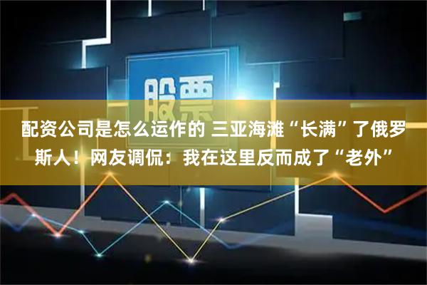 配资公司是怎么运作的 三亚海滩“长满”了俄罗斯人！网友调侃：我在这里反而成了“老外”
