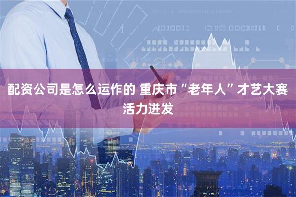 配资公司是怎么运作的 重庆市“老年人”才艺大赛活力迸发