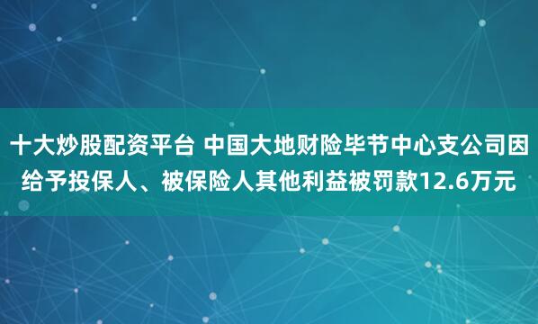 十大炒股配资平台 中国大地财险毕节中心支公司因给予投保人、被保险人其他利益被罚款12.6万元