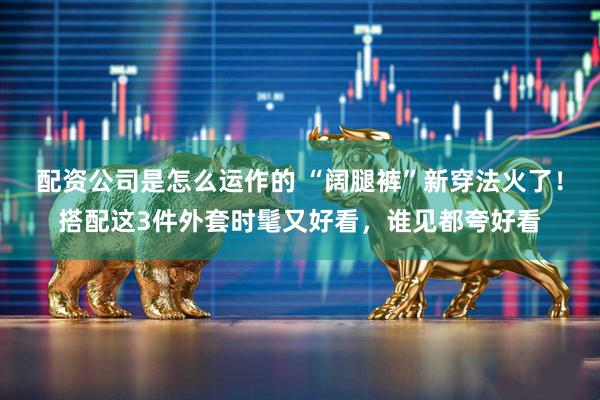 配资公司是怎么运作的 “阔腿裤”新穿法火了！搭配这3件外套时髦又好看，谁见都夸好看