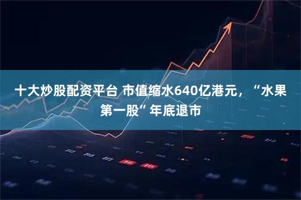 十大炒股配资平台 市值缩水640亿港元，“水果第一股”年底退市