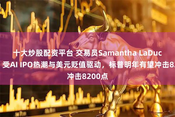 十大炒股配资平台 交易员Samantha LaDuc预测：受AI IPO热潮与美元贬值驱动，标普明年有望冲击8200点