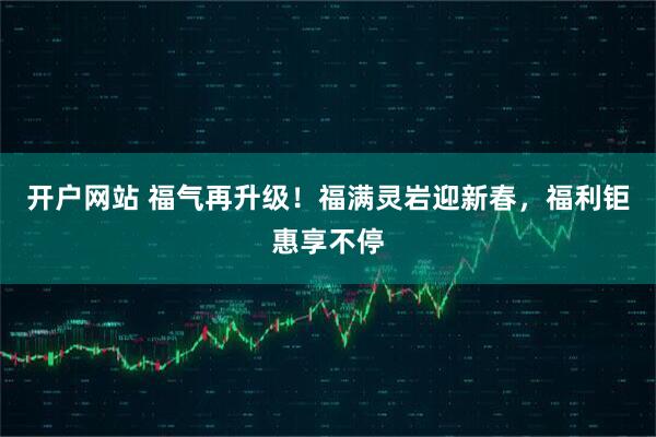 开户网站 福气再升级！福满灵岩迎新春，福利钜惠享不停