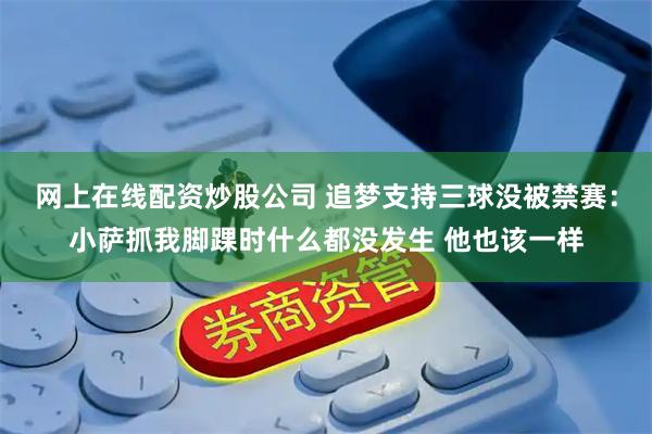 网上在线配资炒股公司 追梦支持三球没被禁赛：小萨抓我脚踝时什么都没发生 他也该一样