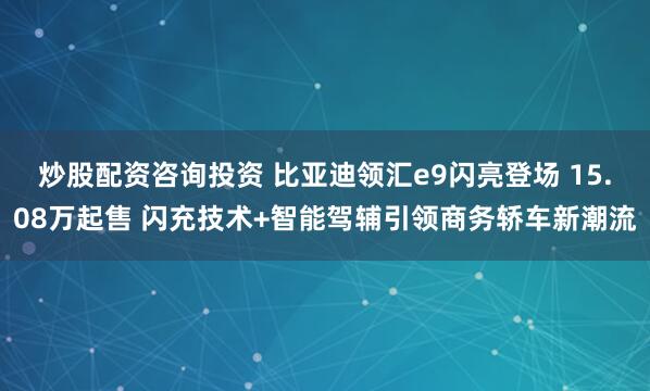炒股配资咨询投资 比亚迪领汇e9闪亮登场 15.08万起售 闪充技术+智能驾辅引领商务轿车新潮流
