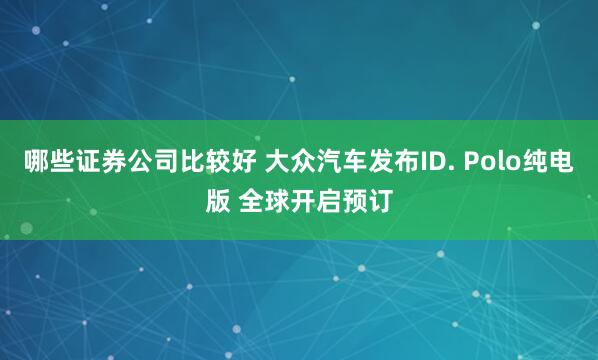 哪些证券公司比较好 大众汽车发布ID. Polo纯电版 全球开启预订