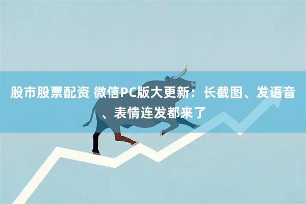 股市股票配资 微信PC版大更新：长截图、发语音、表情连发都来了